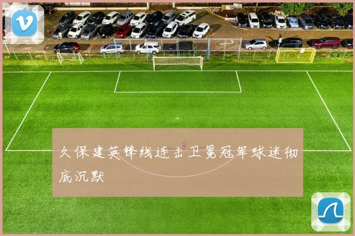 久保建英锋线连击卫冕冠军球迷彻底沉默