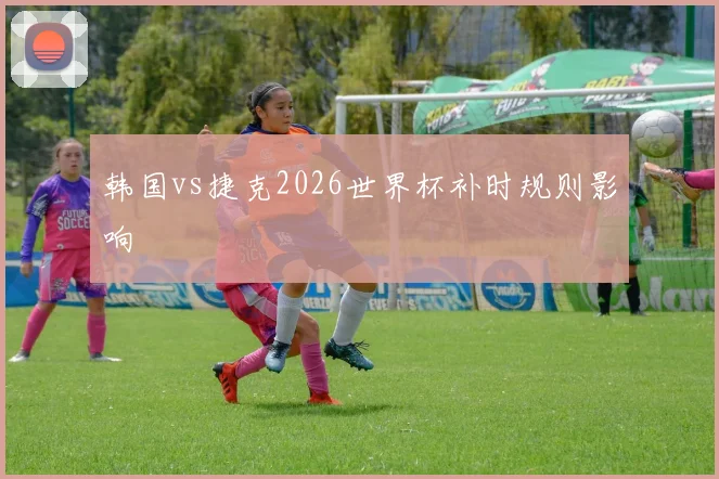 韩国vs捷克2026世界杯补时规则影响