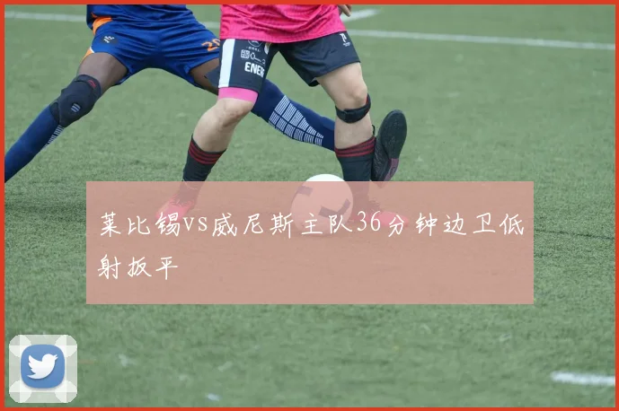 莱比锡vs威尼斯主队36分钟边卫低射扳平