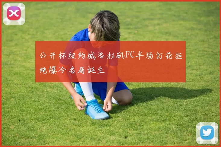 公开杯纽约城洛杉矶FC半场打花拒绝爆冷名局诞生