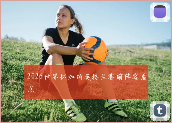 2026世界杯加纳英格兰赛前阵容看点