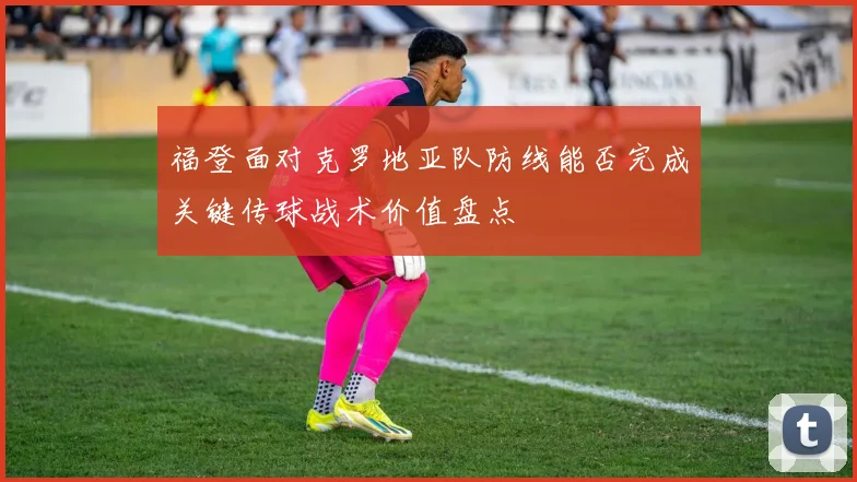 福登面对克罗地亚队防线能否完成关键传球战术价值盘点