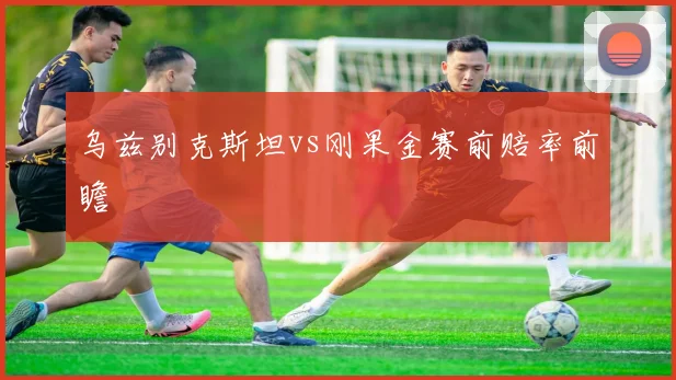 乌兹别克斯坦vs刚果金赛前赔率前瞻