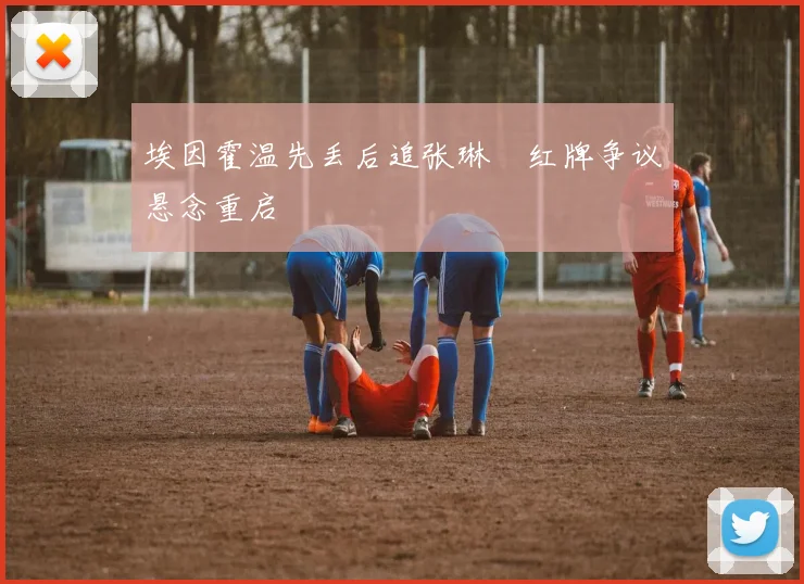 埃因霍温先丢后追张琳芃红牌争议悬念重启