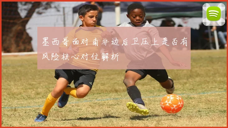 墨西哥面对南非边后卫压上是否有风险核心对位解析