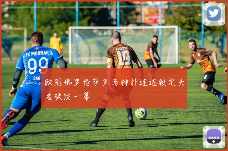 欧冠佛罗伦萨罗马神扑连连锁定头名破防一幕