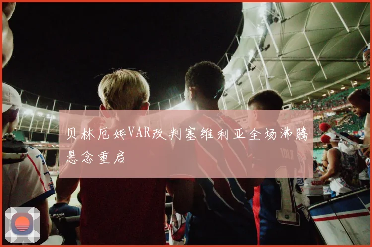 贝林厄姆VAR改判塞维利亚全场沸腾悬念重启