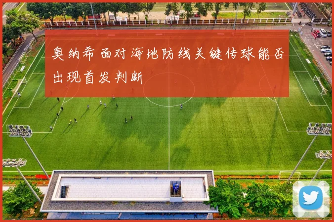 奥纳希面对海地防线关键传球能否出现首发判断
