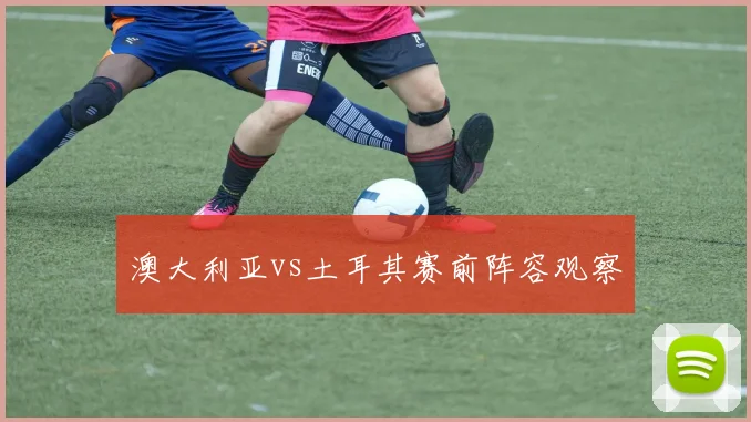澳大利亚vs土耳其赛前阵容观察