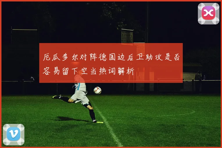 厄瓜多尔对阵德国边后卫助攻是否容易留下空当热词解析