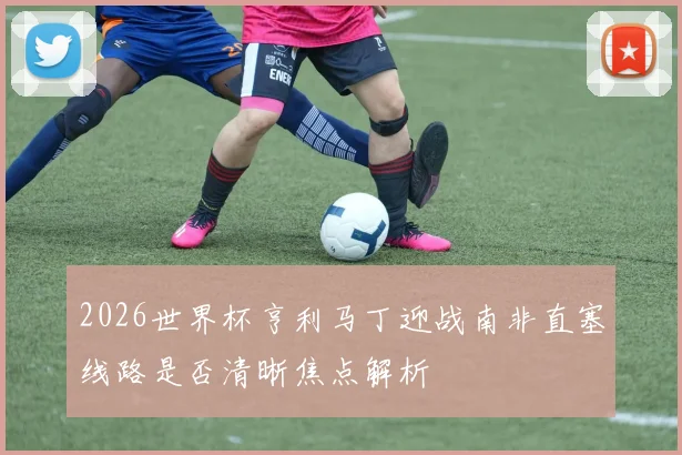 2026世界杯亨利马丁迎战南非直塞线路是否清晰焦点解析