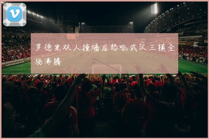 罗德里双人撞墙后怒吼武汉三镇全场沸腾