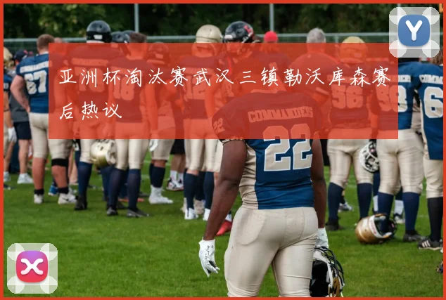 亚洲杯淘汰赛武汉三镇勒沃库森赛后热议