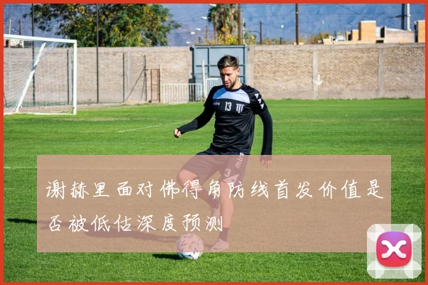谢赫里面对佛得角防线首发价值是否被低估深度预测