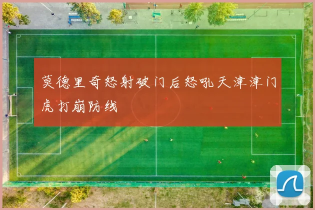 莫德里奇怒射破门后怒吼天津津门虎打崩防线