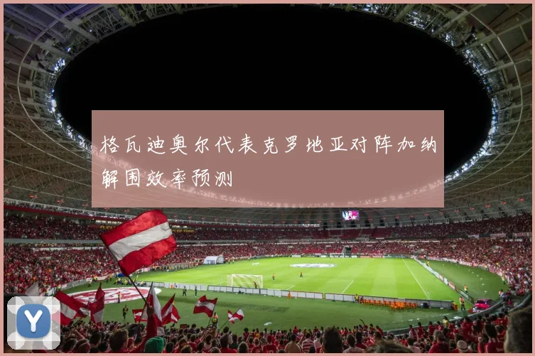 格瓦迪奥尔代表克罗地亚对阵加纳解围效率预测