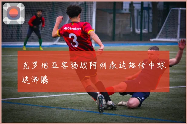 克罗地亚客场战阿利森边路传中球迷沸腾