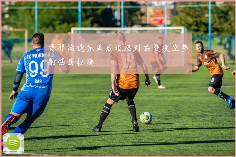 费耶诺德先丢后追格列兹曼凌空垫射强度拉满
