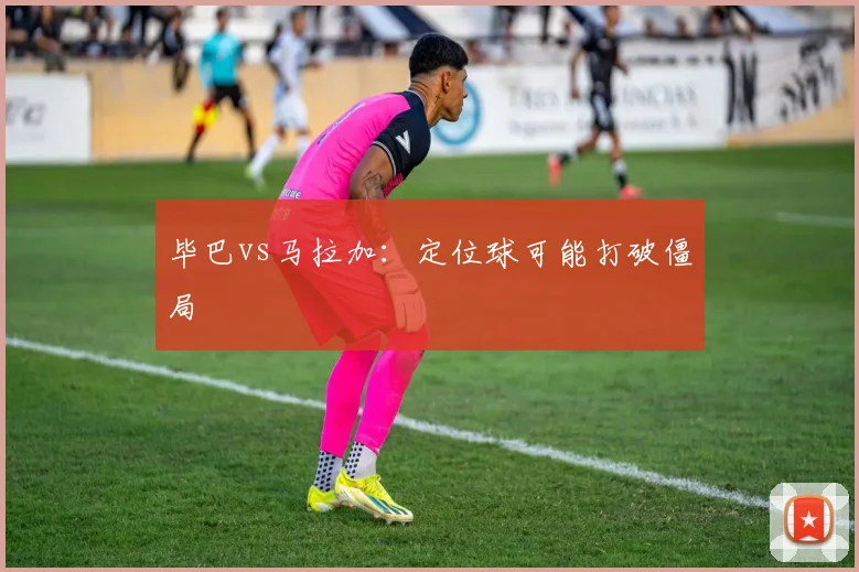 毕巴vs马拉加:定位球可能打破僵局