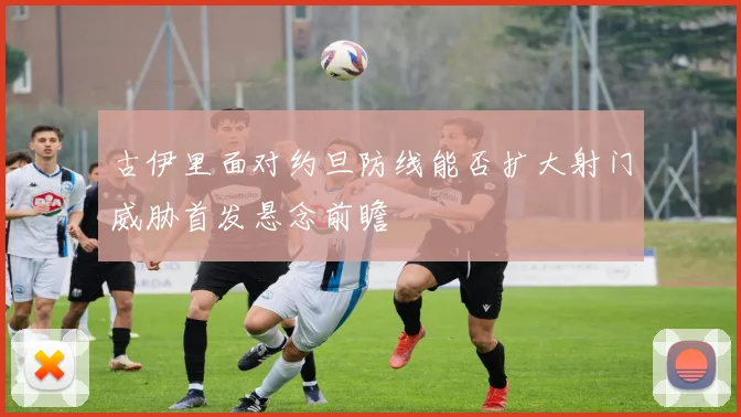 古伊里面对约旦防线能否扩大射门威胁首发悬念前瞻