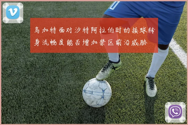 乌加特面对沙特阿拉伯时的接球转身流畅度能否增加禁区前沿威胁