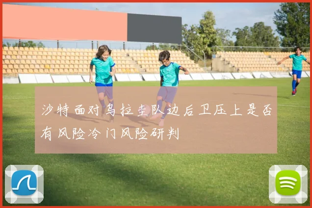 沙特面对乌拉圭队边后卫压上是否有风险冷门风险研判