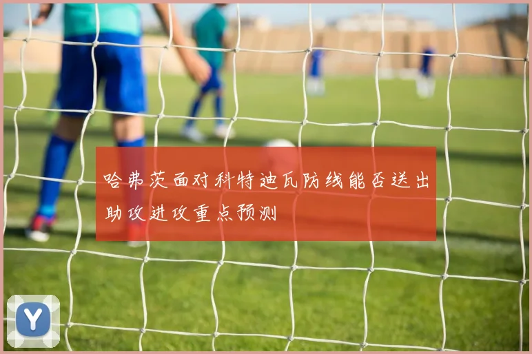 哈弗茨面对科特迪瓦防线能否送出助攻进攻重点预测