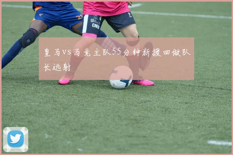皇马vs马竞主队55分钟新援回做队长远射