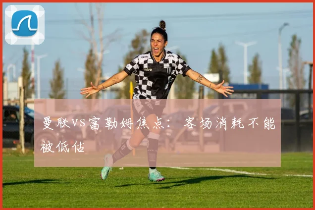 曼联vs富勒姆焦点:客场消耗不能被低估