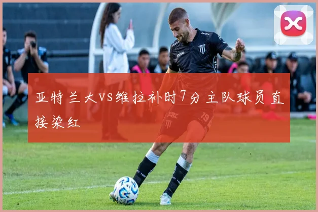 亚特兰大vs维拉补时7分主队球员直接染红