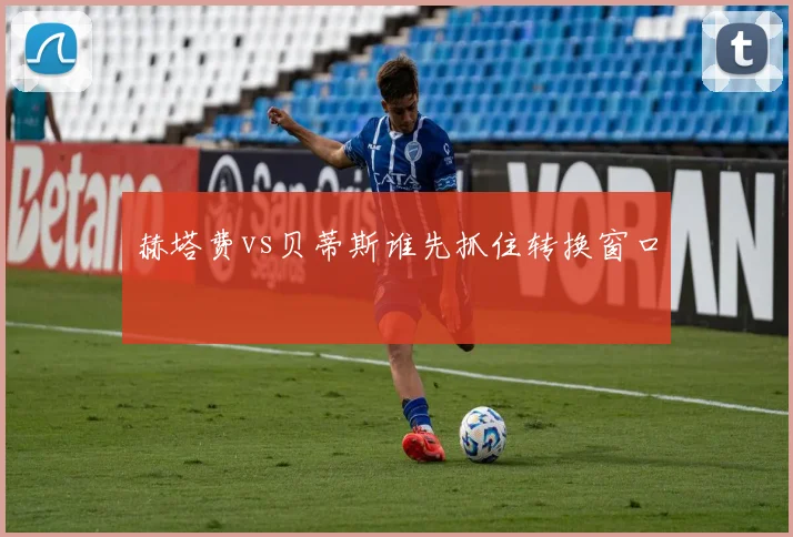 赫塔费vs贝蒂斯谁先抓住转换窗口