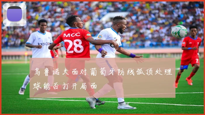 乌鲁诺夫面对葡萄牙防线弧顶处理球能否打开局面