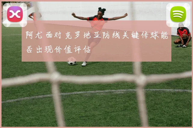 阿尤面对克罗地亚防线关键传球能否出现价值评估