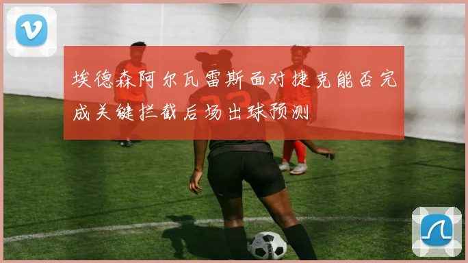 埃德森阿尔瓦雷斯面对捷克能否完成关键拦截后场出球预测