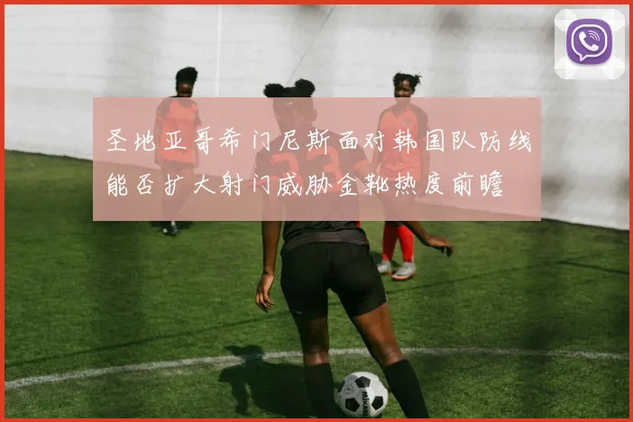 圣地亚哥希门尼斯面对韩国队防线能否扩大射门威胁金靴热度前瞻