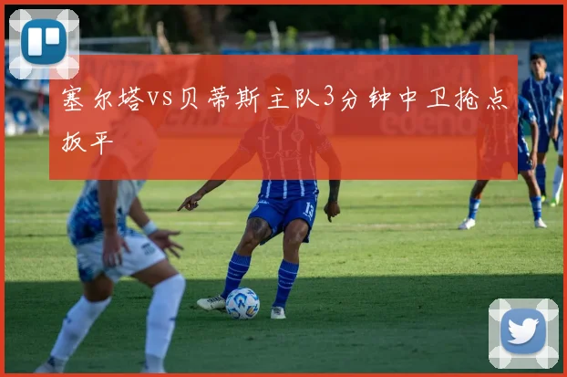 塞尔塔vs贝蒂斯主队3分钟中卫抢点扳平