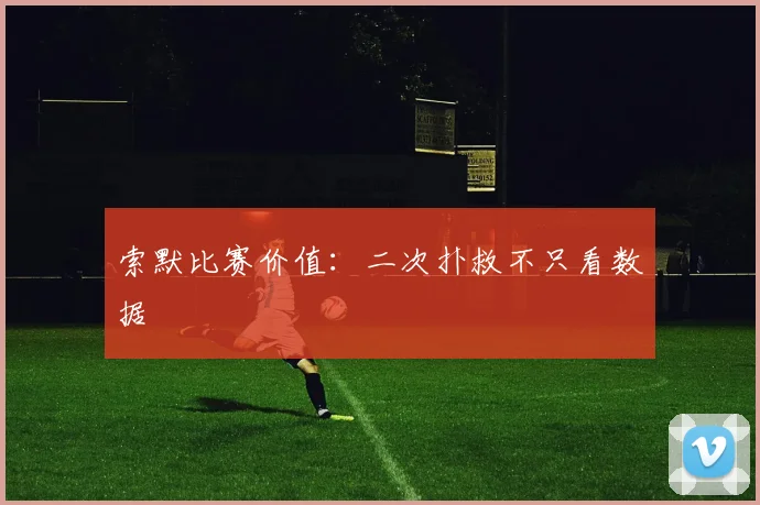 索默比赛价值：二次扑救不只看数据