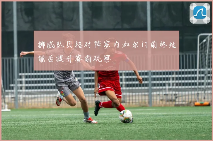 挪威队贝格对阵塞内加尔门前终结能否提升赛前观察