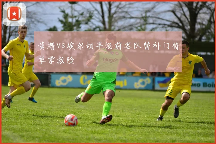 黄潜vs埃尔切半场前客队替补门将单掌救险