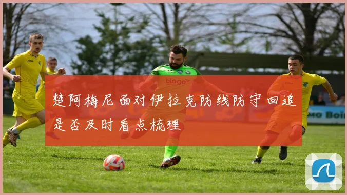 楚阿梅尼面对伊拉克防线防守回追是否及时看点梳理