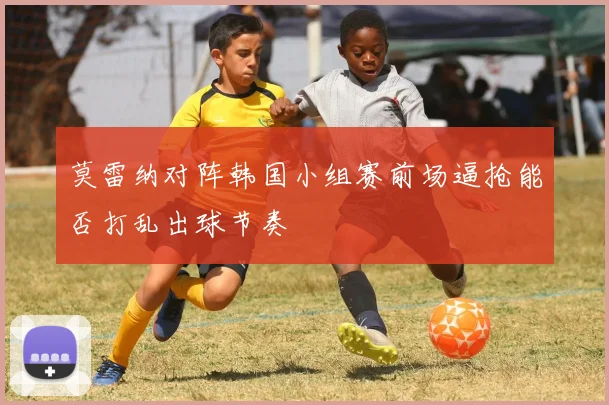 莫雷纳对阵韩国小组赛前场逼抢能否打乱出球节奏