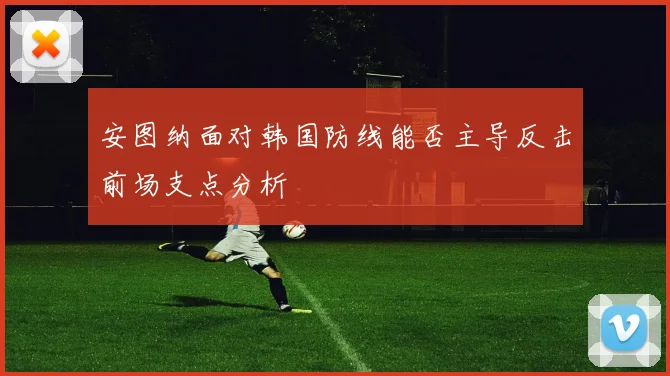 安图纳面对韩国防线能否主导反击前场支点分析