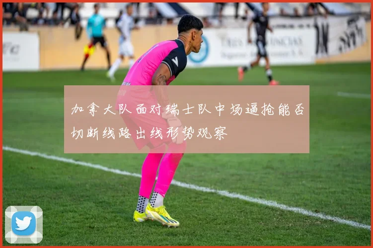 加拿大队面对瑞士队中场逼抢能否切断线路出线形势观察