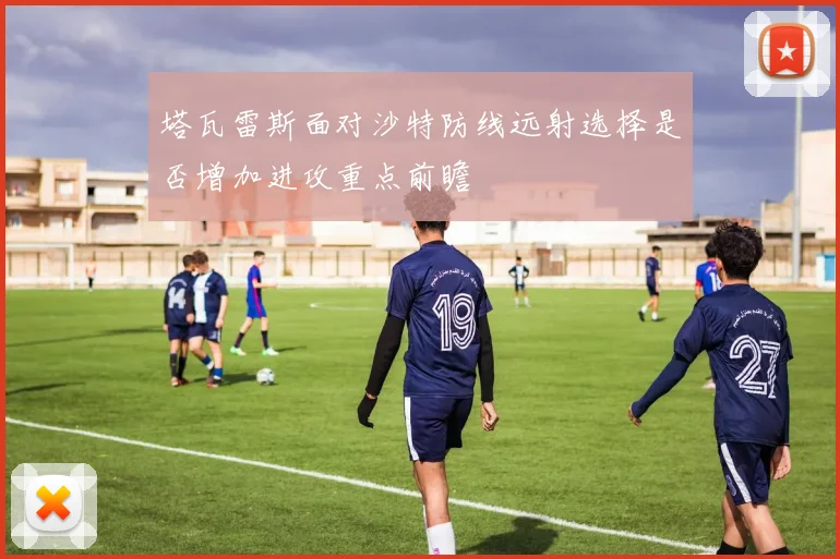 塔瓦雷斯面对沙特防线远射选择是否增加进攻重点前瞻